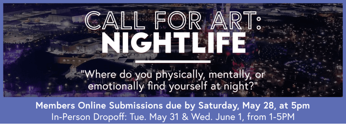 Call for art: Nightlife. "Where do you physically, mentally, or emotionally find yourself at night?" | Members online submissions due by Saturday, May 28 at 5PM. In-person Dropoff: Tuesday, May 31 and Wednesday, June 1, from 1-5PM